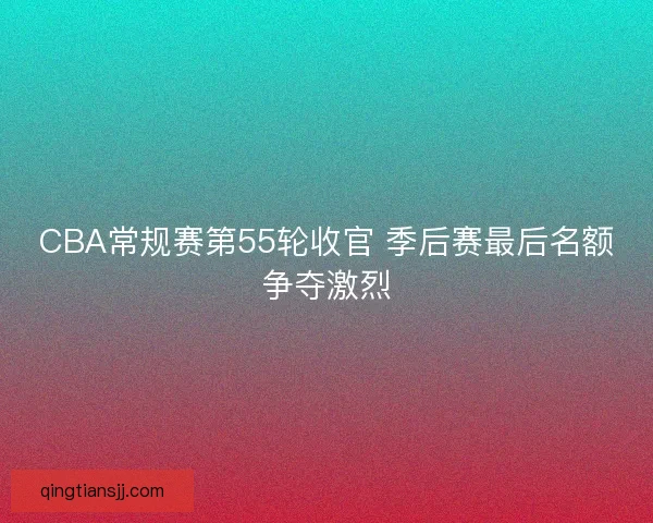 CBA常规赛第55轮收官 季后赛最后名额争夺激烈