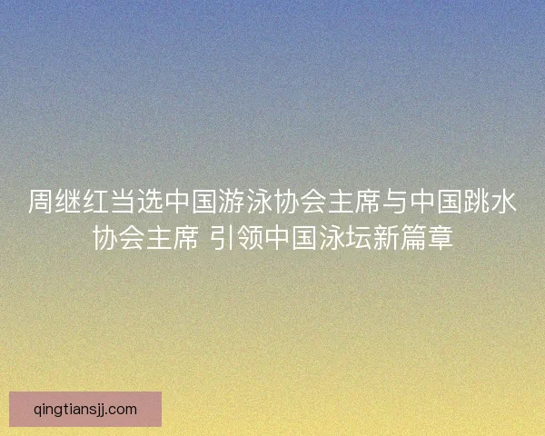 周继红当选中国游泳协会主席与中国跳水协会主席 引领中国泳坛新篇章